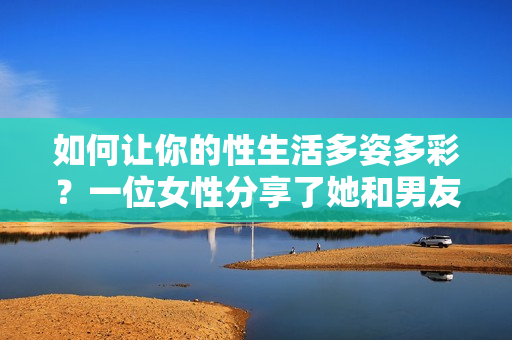 如何让你的性生活多姿多彩？一位女性分享了她和男友疯狂桶30分钟的激情经历