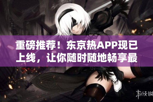 重磅推荐！东京热APP现已上线，让你随时随地畅享最新最热门的内容！