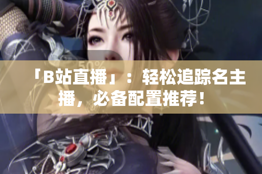 「B站直播」：轻松追踪名主播，必备配置推荐！