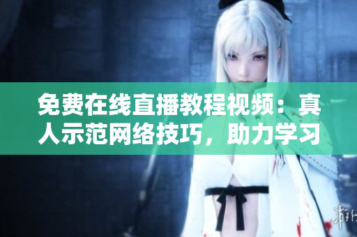 免费在线直播教程视频：真人示范网络技巧，助力学习创业！