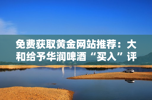 免费获取黄金网站推荐：大和给予华润啤酒“买入”评级