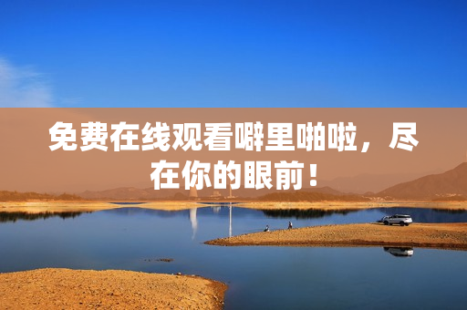 免费在线观看噼里啪啦，尽在你的眼前！