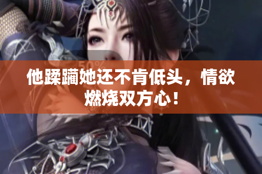 他蹂躏她还不肯低头，情欲燃烧双方心！