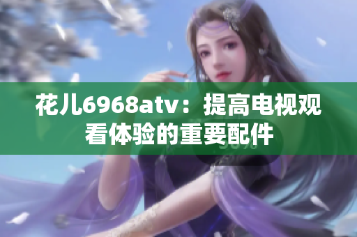 花儿6968atv：提高电视观看体验的重要配件