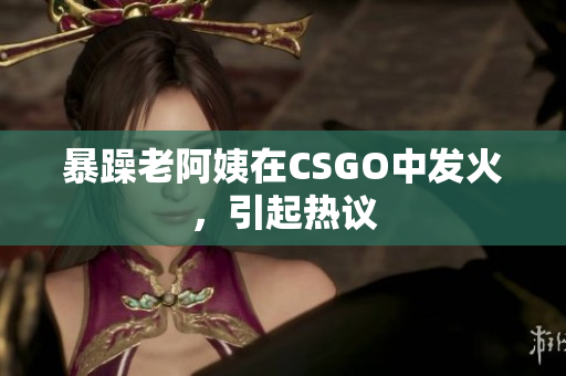 暴躁老阿姨在CSGO中发火，引起热议