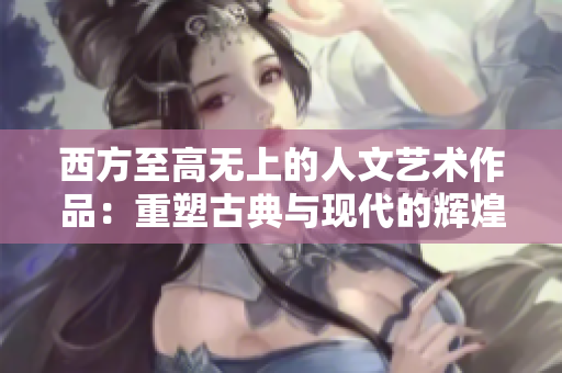 西方至高无上的人文艺术作品：重塑古典与现代的辉煌