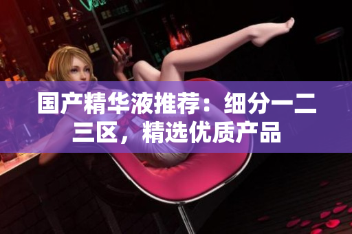 国产精华液推荐：细分一二三区，精选优质产品