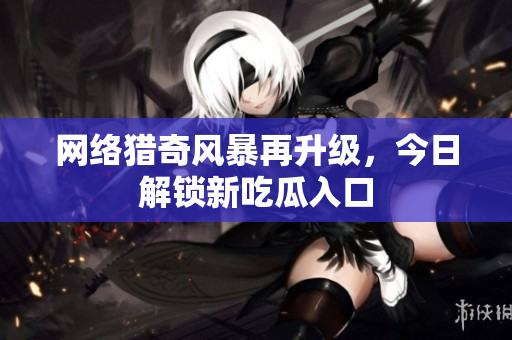 网络猎奇风暴再升级，今日解锁新吃瓜入口