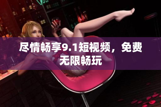 尽情畅享9.1短视频，免费无限畅玩