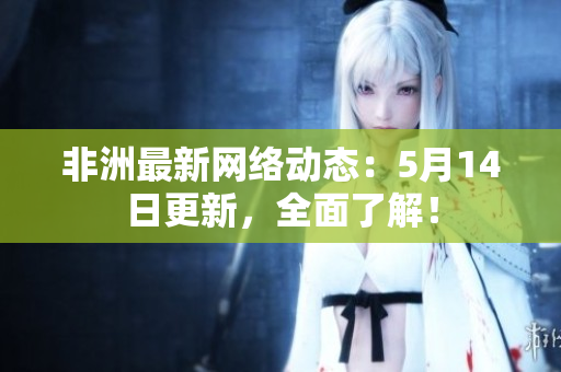 非洲最新网络动态：5月14日更新，全面了解！