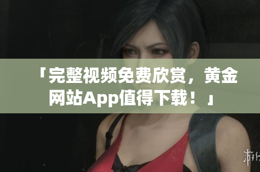 「完整视频免费欣赏，黄金网站App值得下载！」