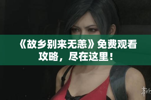 《故乡别来无恙》免费观看攻略，尽在这里！
