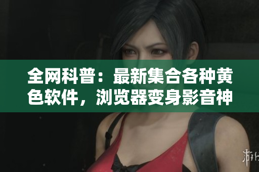 全网科普：最新集合各种黄色软件，浏览器变身影音神器！