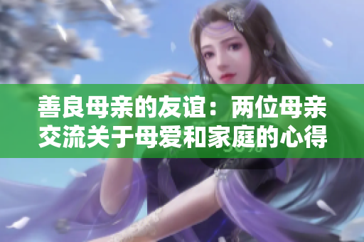 善良母亲的友谊：两位母亲交流关于母爱和家庭的心得
