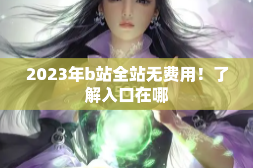 2023年b站全站无费用！了解入口在哪