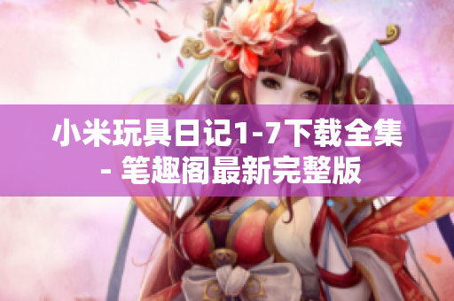 小米玩具日记1-7下载全集 - 笔趣阁最新完整版
