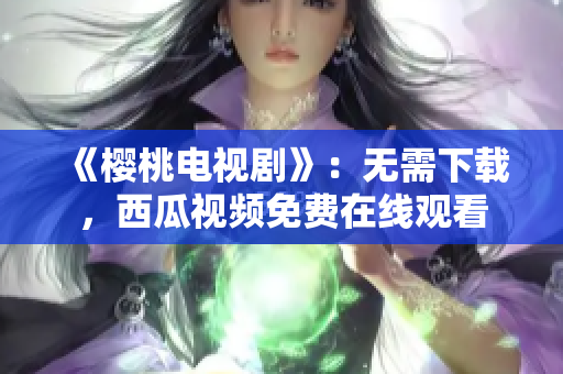 《樱桃电视剧》：无需下载，西瓜视频免费在线观看