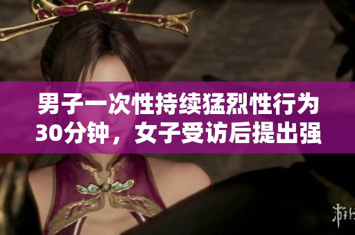 男子一次性持续猛烈性行为30分钟，女子受访后提出强烈抗议
