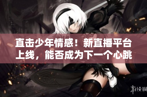 直击少年情感！新直播平台上线，能否成为下一个心跳直播？