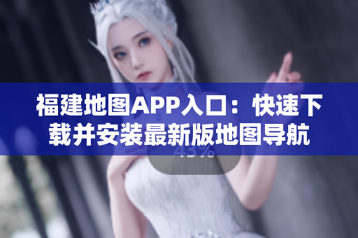 福建地图APP入口：快速下载并安装最新版地图导航