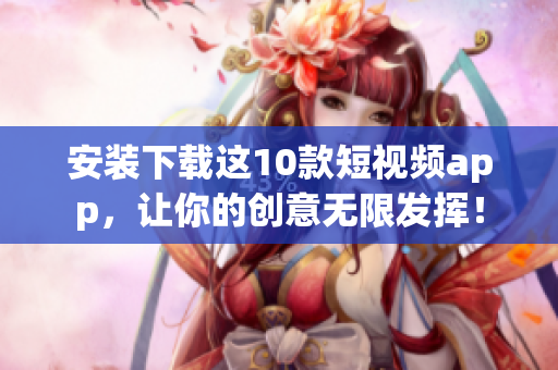 安装下载这10款短视频app，让你的创意无限发挥！