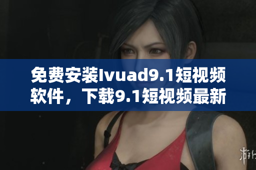 免费安装Ivuad9.1短视频软件，下载9.1短视频最新版