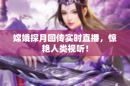嫦娥探月回传实时直播，惊艳人类视听！