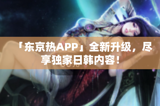 「东京热APP」全新升级，尽享独家日韩内容！