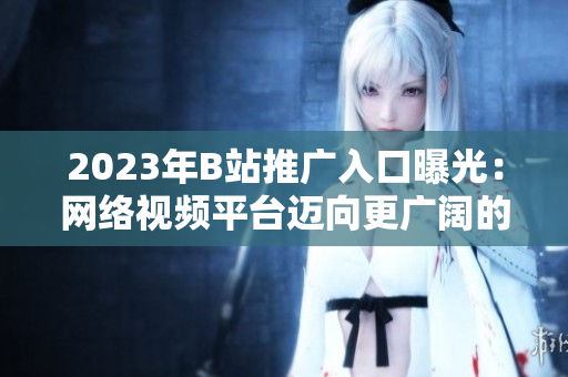 2023年B站推广入口曝光：网络视频平台迈向更广阔的未来