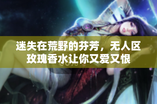 迷失在荒野的芬芳，无人区玫瑰香水让你又爱又恨