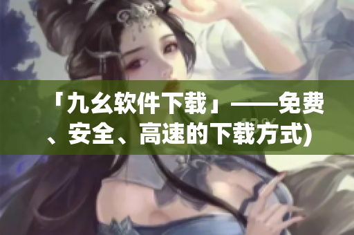 「九幺软件下载」——免费、安全、高速的下载方式)