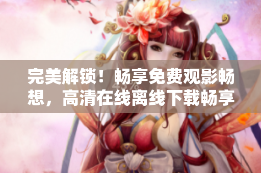 完美解锁！畅享免费观影畅想，高清在线离线下载畅享成全视频