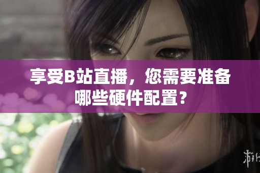 享受B站直播，您需要准备哪些硬件配置？