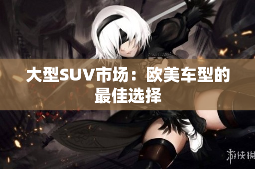 大型SUV市场：欧美车型的最佳选择