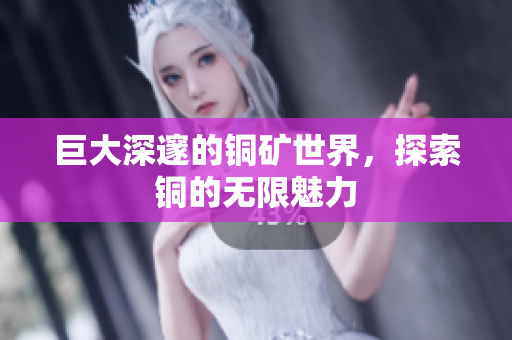 巨大深邃的铜矿世界，探索铜的无限魅力