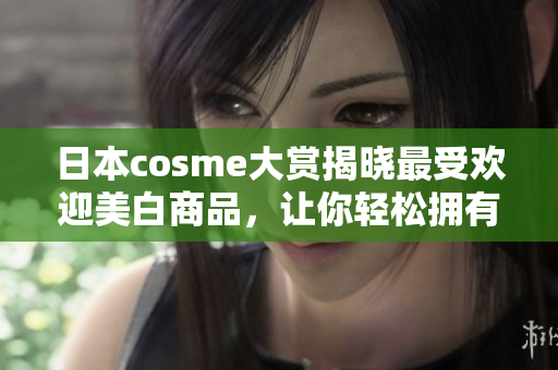 日本cosme大赏揭晓最受欢迎美白商品，让你轻松拥有白皙肌肤