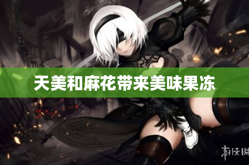 天美和麻花带来美味果冻