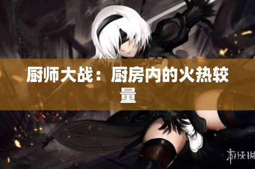 厨师大战：厨房内的火热较量
