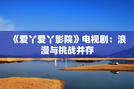 《爱丫爱丫影院》电视剧：浪漫与挑战并存