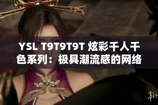 YSL T9T9T9T 炫彩千人千色系列：极具潮流感的网络编辑必看！