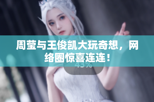周莹与王俊凯大玩奇想，网络圈惊喜连连！