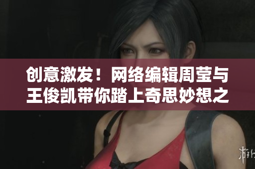 创意激发！网络编辑周莹与王俊凯带你踏上奇思妙想之旅