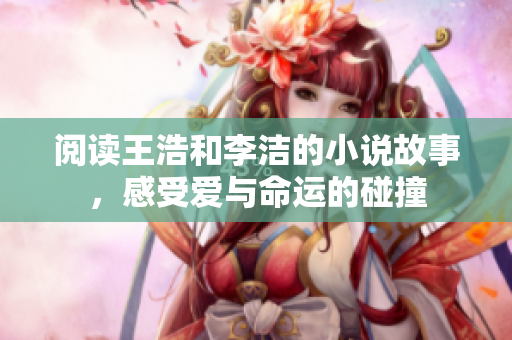 阅读王浩和李洁的小说故事，感受爱与命运的碰撞