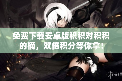 免费下载安卓版积积对积积的桶，双倍积分等你拿！
