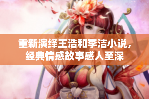 重新演绎王浩和李洁小说，经典情感故事感人至深