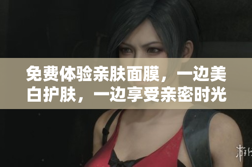 免费体验亲肤面膜，一边美白护肤，一边享受亲密时光！