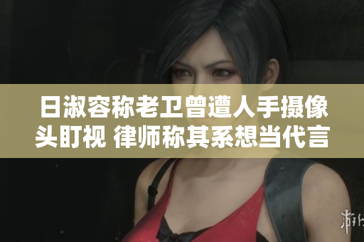 日淑容称老卫曾遭人手摄像头盯视 律师称其系想当代言人