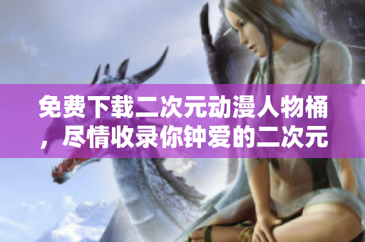 免费下载二次元动漫人物桶，尽情收录你钟爱的二次元角色！