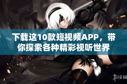 下载这10款短视频APP，带你探索各种精彩视听世界