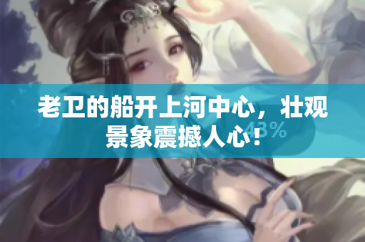 老卫的船开上河中心，壮观景象震撼人心！